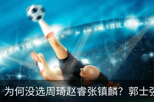 为何没选周琦赵睿张镇麟？郭士强说得很直白，太务实了，好样的！